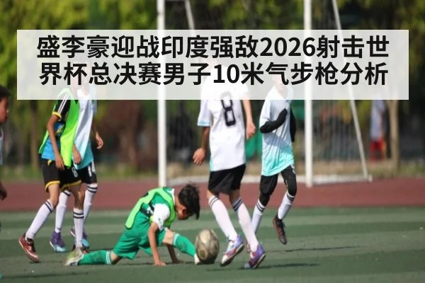 盛李豪迎战印度强敌2026射击世界杯总决赛男子10米气步枪分析